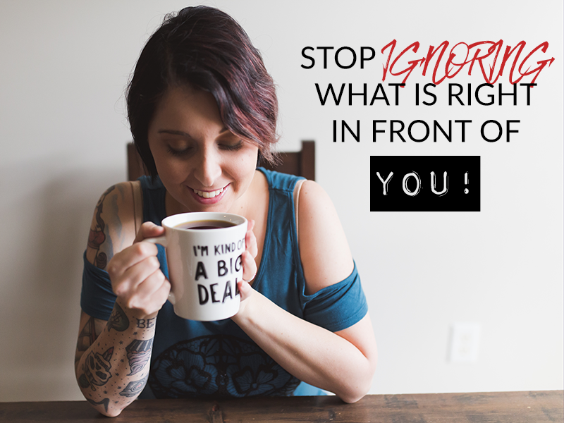 STOP IGNORING WHAT IS RIGHT IN FRONT OF YOU!