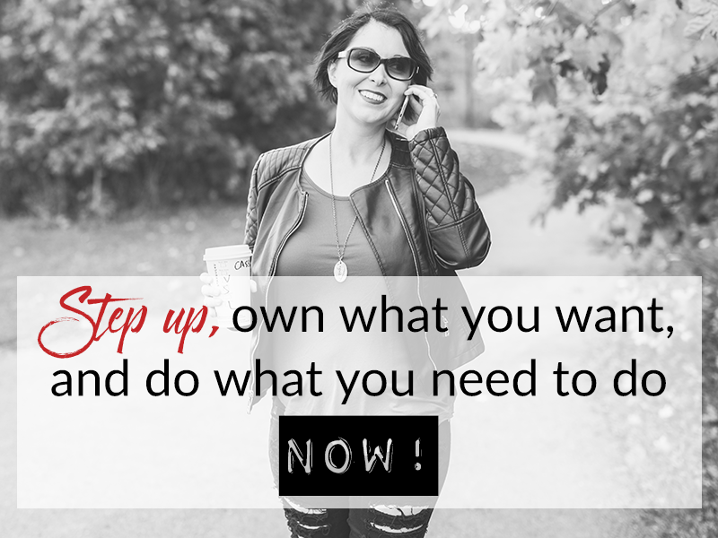 Step up, own what you want, and do what you need to do NOW!