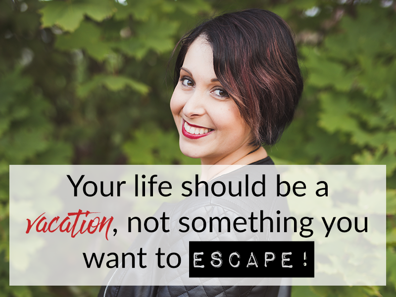 Your life should be a vacation, not something you want to escape!