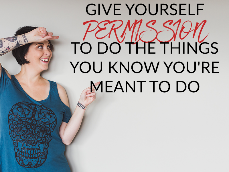 GIVE YOURSELF PERMISSION TO DO THE THINGS YOU KNOW YOU’RE MEANT TO DO